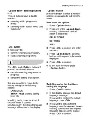 Page 9control panel electrolux  9
«OK» button
Is necessary to:
confirm / memorize any option,
start a washing programme.
«Up and down» scrolling buttons
(+ -)
These 2 buttons have a double
function:
selecting within “programme
menu”,
selecting within “option menu” and
“submenu”.
The «OK»and «Option»buttons if
pressed simultaneously can:
cancel a washing programme in
progress,
cancel the setting of an option.
It is also possible to return to the
factory setting for the following
options:
- LANGUAGE
-...
