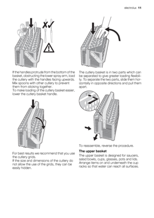 Page 11If the handles protrude from the bottom of the
basket, obstructing the lower spray arm, load
the cutlery with the handles facing upwards.
Mix spoons with other cutlery to prevent
them from sticking together.
To make loading of the cutlery basket easier,
lower the cutlery basket handle.
For best results we recommend that you use
the cutlery grids.
If the size and dimensions of the cutlery do
not allow the use of the grids, they can be
easily hidden.
The cutlery basket is in two parts which can
be...