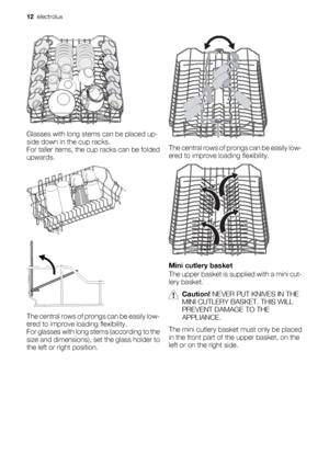 Page 12Glasses with long stems can be placed up-
side down in the cup racks.
For taller items, the cup racks can be folded
upwards.
The central rows of prongs can be easily low-
ered to improve loading flexibility.
For glasses with long stems (according to the
size and dimensions), set the glass holder to
the left or right position.
The central rows of prongs can be easily low-
ered to improve loading flexibility.
Mini cutlery basket
The upper basket is supplied with a mini cut-
lery basket.
Caution! NEVER PUT...