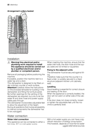 Page 22Arrangement cutlery basket
Installation
Warning! Any electrical and/or
plumbing work required to install
this appliance should be carried out
by a qualified electrician and/or
plumber or competent person.
Remove all packaging before positioning the
machine.
If possible, position the machine next to a
water tap and a drain.
This dishwasher is designed to be fitted un-
der a kitchen counter or work surface.
Attention! Carefully follow the instructions
on the enclosed template for building in the
dishwasher...