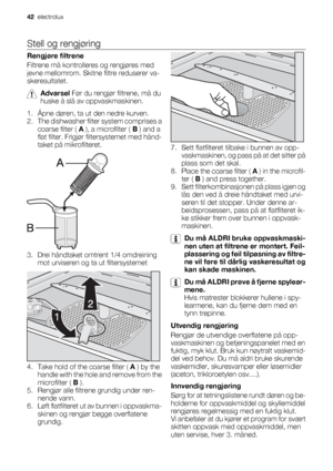 Page 42Stell og rengjøring
Rengjøre filtrene
Filtrene må kontrolleres og rengjøres med
jevne mellomrom. Skitne filtre reduserer va-
skeresultatet.
Advarsel Før du rengjør filtrene, må du
huske å slå av oppvaskmaskinen.
1. Åpne døren, ta ut den nedre kurven.
2. The dishwasher filter system comprises a
coarse filter ( A ), a microfilter ( B ) and a
flat filter. Frigjør filtersystemet med hånd-
taket på mikrofilteret.
3. Drei håndtaket omtrent 1/4 omdreining
mot urviseren og ta ut filtersystemet
4. Take hold of...