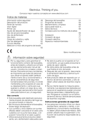 Page 49Electrolux. Thinking of you.
Conozca mejor nuestros conceptos en www.electrolux.com
Índice de materias
Información sobre seguridad    49
Descripción del producto    51
Panel de mandos    52
Visor digital    54
Primer uso    54
Ajuste del descalcificador de agua    54
Uso de sal para lavavajillas    55
Uso de abrillantador    56
Uso diario    57
Carga de cubiertos y vajilla    58
Uso de detergente    62
Función Multitab    63
Selección e inicio del programa de lavado
 63Descarga del lavavajillas    64...