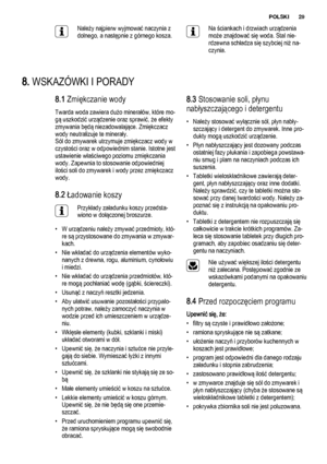 Page 29Należy najpierw wyjmować naczynia z
dolnego, a następnie z górnego kosza.Na ściankach i drzwiach urządzenia
może znajdować się woda. Stal nie‐
rdzewna schładza się szybciej niż na‐
czynia.
8. WSKAZÓWKI I PORADY
8.1 Zmiękczanie wody
Twarda woda zawiera dużo minerałów, które mo‐
gą uszkodzić urządzenie oraz sprawić, że efekty
zmywania będą niezadowalające. Zmiękczacz
wody neutralizuje te minerały.
Sól do zmywarek utrzymuje zmiękczacz wody w
czystości oraz w odpowiednim stanie. Istotne jest
ustawienie...