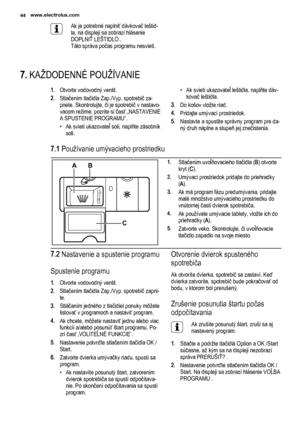 Page 44Ak je potrebné naplniť dávkovač leštid‐
la, na displeji sa zobrazí hlásenie
DOPLNIŤ LEŠTIDLO .
Táto správa počas programu nesvieti.
7. KAŽDODENNÉ POUŽÍVANIE
1.Otvorte vodovodný ventil.
2.Stlačením tlačidla Zap./Vyp. spotrebič za‐
pnete. Skontrolujte, či je spotrebič v nastavo‐
vacom režime, pozrite si časť „NASTAVENIE
A SPUSTENIE PROGRAMU“.
• Ak svieti ukazovateľ soli, naplňte zásobník
soli.• Ak svieti ukazovateľ leštidla, naplňte dáv‐
kovač leštidla.
3.Do košov vložte riad.
4.Pridajte umývací...