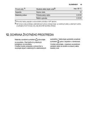 Page 49Prívod vody 1)Studená alebo teplá voda2)max. 60 °C
KapacitaSúprav riadu12
Elektrický príkonPohotovostný režim0.10 W
Režim vypnutia0.10 W
1) 
Prívodnú hadicu zapojte k vodovodnému kohútiku s 3/4" závitom.
2) 
Ak horúca voda pochádza z alternatívnych zdrojov energie (napr. zo solárnych alebo z veterných turbín),
používajte prívod horúcej vody, aby ste znížili spotrebu energie.
12. OCHRANA ŽIVOTNÉHO PROSTREDIA
Materiály označené symbolom  odovzdajte
na recykláciu. Obal hoďte do príslušných
kontajnerov...