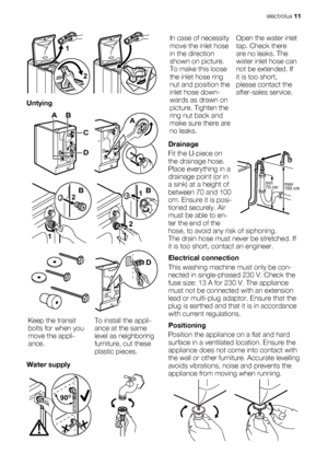 Page 112 1
 
Untying
AB
D
C
A
1
2B
2
1B
D
Keep the transit
bolts for when you
move the appli-
ance.To install the appli-
ance at the same
level as neighboring
furniture, cut these
plastic pieces.
Water supply
90O90O90O
In case of necessity
move the inlet hose
in the direction
shown on picture.
To make this loose
the inlet hose ring
nut and position the
inlet hose down-
wards as drawn on
picture. Tighten the
ring nut back and
make sure there are
no leaks.Open the water inlet
tap. Check there
are no leaks. The...