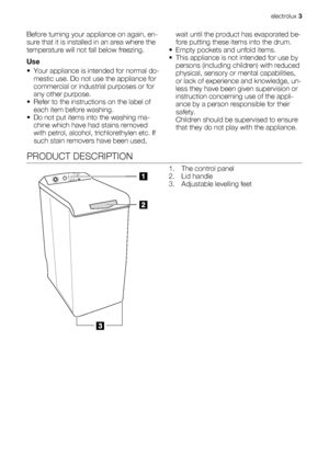 Page 3Before turning your appliance on again, en-
sure that it is installed in an area where the
temperature will not fall below freezing.
Use
• Your appliance is intended for normal do-
mestic use. Do not use the appliance for
commercial or industrial purposes or for
any other purpose.
• Refer to the instructions on the label of
each item before washing.
• Do not put items into the washing ma-
chine which have had stains removed
with petrol, alcohol, trichlorethylen etc. If
such stain removers have been...