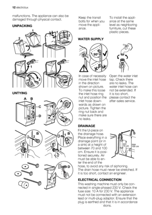 Page 12malfunctions. The appliance can also be
damaged through physical contact.
UNPACKING
2
1
 
12
2 1
 
UNTYING
AB
D
C
A
1
2B
2
1B
D
Keep the transit
bolts for when you
move the appli-
ance.To install the appli-
ance at the same
level as neighboring
furniture, cut these
plastic pieces.
WATER SUPPLY
90O90O90O
In case of necessity
move the inlet hose
in the direction
shown on picture.
To make this loose
the inlet hose ring
nut and position the
inlet hose down-
wards as drawn on
picture. Tighten the
ring nut...