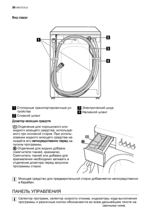 Page 26Вид сзади
1
3
2
4
1Стопорные транспортировочные ус‐
тройства
2Сливной шланг
3Электрический шнур
4Наливной шланг
Дозатор моющих средств
 Отделение для порошкового или
жидкого моющего средства, используе‐
мого при основной стирке. При исполь‐
зовании жидкого моющего средства на‐
ливайте его непосредственно перед за‐
пуском программы.
 Отделение для жидких добавок
(смягчителя тканей, крахмала).
Смягчитель тканей или добавки для
крахмаления необходимо заливать в
отделение дозатора перед запуском
программы...