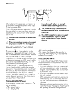 Page 22Information on the electrical connection is
given on the rating plate on the inner edge
of the appliance door.
Check that your domestic electrical installa-
tion can take the maximum load required,
also taking into account any other applian-
ces in use.
Connect the machine to an earthed
socket.
The manufacturer does not accept
any responsibility for damage orinjury through failure to comply
with the above safety precaution.
The power supply cable must be
easily accessible after installing the
machine....