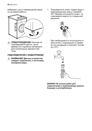 Page 44вибрацию, шум и перемещение маши-
ны во время работы.
ПРЕДУПРЕЖДЕНИЕ! Никогда не
подкладывайте картон, куски
дерева или подобные материалы
для компенсации неровностей
пола.
ПОДСОЕДИНЕНИЕ К ВОДОПРОВОДУ
ВНИМАНИЕ! Данное устройство
следует подключать к источнику
холодной воды.1.Подсоедините шланг подачи воды к
водопроводному крану с резьбой
3/4. Всегда используйте шланг, по-
ставляемый вместе со стиральной
машиной.
При необходимости используйте ог-
раничитель, подходящий по разме-
ру или входящий в комплект...