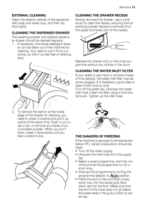 Page 13EXTERNAL CLEANING
Clean the exterior cabinet of the appliance
with soap and water only, and then dry
thoroughly.
CLEANING THE DISPENSER DRAWER
The washing powder and additive dispens-
er drawer should be cleaned regularly.
1. If necessary, the whole detergent draw-
er can be taken out of the machine for
cleaning. You need to pull it firmly out-
wards, so that it comes free of retaining
stop.
2. To remove the siphon at the inside
edge of the drawer for cleaning, you
need to press it inwards and pull it...