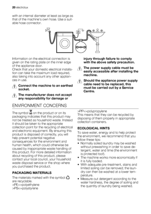 Page 20with an internal diameter at least as large as
that of the machines own hose. Use a suit-
able hose connector.
Information on the electrical connection is
given on the rating plate on the inner edge
of the appliance door.
Check that your domestic electrical installa-
tion can take the maximum load required,
also taking into account any other applian-
ces in use.
Connect the machine to an earthed
socket.
The manufacturer does not accept
any responsibility for damage orinjury through failure to comply
with...