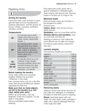 Page 13washing hintselectrolux  47
Washing hints
Sorting the laundry
Follow the wash code symbols on each
garment label and the manufacturer’s
washing instructions. Sort the laundry as
follows: whites, coloureds, synthetics,
delicates, woollens.
Temperatures
Before loading the laundry
Never wash whites and coloureds
together. Whites may lose their
“whiteness” in the wash.
New coloured items may run in the first
wash; they should therefore be washed
separately the first time.
Make sure that no metal objects
are...