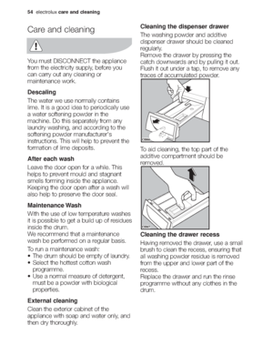 Page 2054electroluxcare and cleaning
Care and cleaning
You must DISCONNECT the appliance
from the electricity supply, before you
can carry out any cleaning or
maintenance work.
Descaling
The water we use normally contains
lime. It is a good idea to periodically use
a water softening powder in the
machine. Do this separately from any
laundry washing, and according to the
softening powder manufacturer's
instructions. This will help to prevent the
formation of lime deposits.
After each wash
Leave the door open...