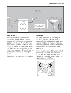 Page 31installationelectrolux  65
IMPORTANT:
The distance from the floor to the
highest part of the hose should be
between 60 to 90 cm. (It is advised to
be between 60 and 70 cm). The hose
must not be bent nor twisted to avoid
clogging. Should a prolongation of the
discharging hose be unavoidable this
must never surpass 1.5 m and must be
of the same diameter as the original
hose.
Make sure the hoses are not too tense.Levelling
Level the appliance by loosening or
tightening the feet. Once in the right
position...
