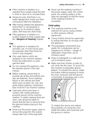 Page 5safety information electrolux39
If the machine is situated on a
carpeted floor, please adjust the feet
in order to allow air to circulate freely
Always be sure, that there is no
water leakage from hoses and their
connections after the installation.
After having installed the appliance,
check that it is not pressing or
standing on its electrical supply
cable, inlet hose and drain hose.
If the appliance is installed in a
location subject to frost, please read
the “dangers of freezing”chapter.
Use
This...