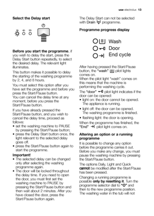 Page 13
use electrolux   13
Select the Delay start
Before you start the programme , if
you wish to delay the start, press the
Delay Start button repeatedly, to select
the desired delay. The relevant light
illuminates.
This button makes it possible to delay
the starting of the washing programme
by 2, 4, and 8 hours. 
You must select this option after you
have set the programme and before you
press the Start/Pause button.
You can cancel the delay time at any
moment, before you press the
Start/Pause button.
If you...