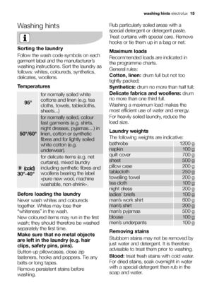 Page 15
Washing hints
Sorting the laundry
Follow the wash code symbols on each
garment label and the manufacturer’s
washing instructions. Sort the laundry as
follows: whites, coloureds, synthetics,
delicates, woollens.
Temperatures
Before loading the laundry
Never wash whites and coloureds
together. Whites may lose their
“whiteness” in the wash.
New coloured items may run in the first
wash; they should therefore be washed
separately the first time.
Make sure that no metal objects
are left in the laundry (e.g....