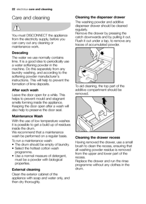 Page 22
22electrolux care and cleaning
Care and cleaning
You must DISCONNECT the appliance
from the electricity supply, before you
can carry out any cleaning or
maintenance work.
Descaling
The water we use normally contains
lime. It is a good idea to periodically use
a water softening powder in the
machine. Do this separately from any
laundry washing, and according to the
softening powder manufacturers
instructions. This will help to prevent the
formation of lime deposits.
After each wash
Leave the door open...