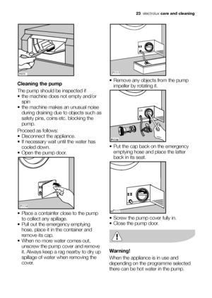 Page 23
Cleaning the pump
The pump should be inspected if
 the machine does not empty and/orspin 
 the machine makes an unusual noise during draining due to objects such as
safety pins, coins etc. blocking the
pump. 
Proceed as follows:
 Disconnect the appliance. 
 If necessary wait until the water has cooled down. 
 Open the pump door.
 Place a containfer close to the pump to collect any spillage. 
 Pull out the emergency emptying hose, place it in the container and
remove its cap.
 When no more water comes...