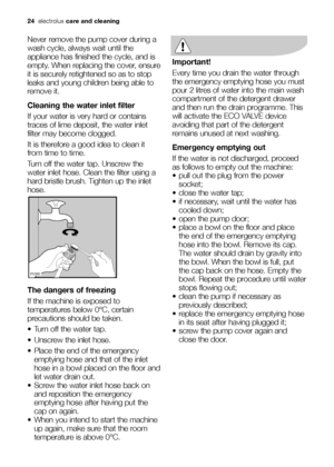 Page 24
24electrolux care and cleaning
Never remove the pump cover during a
wash cycle, always wait until the
appliance has finished the cycle, and is
empty. When replacing the cover, ensure
it is securely retightened so as to stop
leaks and young children being able to
remove it.
Cleaning the water inlet filter
If your water is very hard or contains
traces of lime deposit, the water inlet
filter may become clogged.
It is therefore a good idea to clean it
from time to time.
Turn off the water tap. Unscrew the...