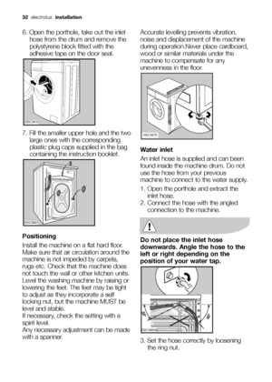 Page 32
32electrolux  installation
6. Open the porthole, take out the inlet
hose from the drum and remove the
polystyrene block fitted with the
adhesive tape on the door seal.
7. Fill the smaller upper hole and the two large ones with the corresponding
plastic plug caps supplied in the bag
containing the instruction booklet.
Positioning
Install the machine on a flat hard floor.
Make sure that air circulation around the
machine is not impeded by carpets,
rugs etc. Check that the machine does
not touch the wall...