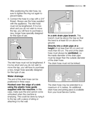 Page 33
After positioning the inlet hose, be
sure to tighten the ring nut again to
prevent leaks.
4. Connect the hose to a tap with a 3/4” thread. Always use the hose supplied
with the appliance. The inlet hose
must not be lengthened. If it is too
short and you do not wish to move
the tap, you will have to purchase a
new, longer hose specially designed
for this type of use.
The inlet hose must not be lengthened. If
it is too short and you do not wish to
move the tap, you will have to purchase
a new, longer hose...