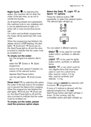 Page 11use electrolux  11
Night Cycle  :by selecting this
option, the machine will not drain the
water of the last rinse, so as not to
wrinkle the laundry. 
As all spinning phases are suppressed,
this washing cycle is very noiseless and
it can be selectionned at night or in
times with a more economical power
rate.
On cotton and synthetic programmes
the rinses will be performed with more
water. 
When the programme has finished, the
display shows a 
0.00flashing, the pilot
lights (End) and (Door) are on,
the...