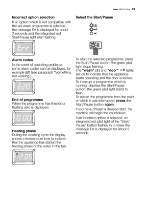 Page 13use electrolux  13
Incorrect option selection
If an option which is not compatible with
the set wash programme is selected,
the message Err is displayed for about
2 seconds and the integrated red
Start/Pause light start flashing.
Alarm codes
In the event of operating problems,
some alarm codes can be displayed, for
example E20(see paragraph “Something
not working”).
End of programme
When the programme has finished a
flashing zero is displayed.
Heating phase
During the washing cycle the display
shows a...