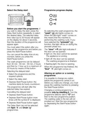 Page 1414electroluxuse
Select the Delay start
Before you start the programme, if
you wish to delay the start, press the
Delay Start button repeatedly, to select
the desired delay. The selected delay
time value (up to 20 hours) will appear
on the display for about 3 seconds,
then the duration of the programme will
appear again.
You must select this option after you
have set the programme and before you
press the Start/Pause button.
You can cancel the delay time at any
moment, before you press the
Start/Pause...