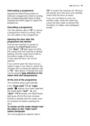 Page 15useelectrolux  1515electroluxcolumns and margins
Interrupting a programme
Depress the Start/Pausebutton to
interrupt a programme which is running,
the corresponding light starts to flash.
Depress the button again to restart the
programme.
Cancelling a programme
Turn the selector dial to “O”to cancel
a programme which is running. Now
you can select a new programme.
Opening the door after the
programme has started
First set the machine to pause by
pressing the Start/Pausebutton.
If the “door” light does...