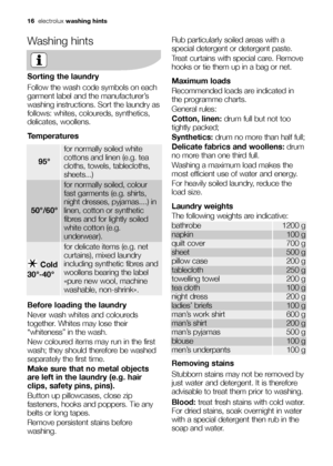 Page 16columns and margins electrolux  1616electroluxwashing hints
Washing hints
Sorting the laundry
Follow the wash code symbols on each
garment label and the manufacturer’s
washing instructions. Sort the laundry as
follows: whites, coloureds, synthetics,
delicates, woollens.
Temperatures
Before loading the laundry
Never wash whites and coloureds
together. Whites may lose their
“whiteness” in the wash.
New coloured items may run in the first
wash; they should therefore be washed
separately the first time.
Make...