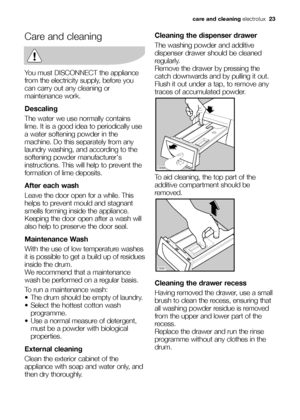 Page 23care and cleaningelectrolux  23
Care and cleaning
You must DISCONNECT the appliance
from the electricity supply, before you
can carry out any cleaning or
maintenance work.
Descaling
The water we use normally contains
lime. It is a good idea to periodically use
a water softening powder in the
machine. Do this separately from any
laundry washing, and according to the
softening powder manufacturers
instructions. This will help to prevent the
formation of lime deposits.
After each wash
Leave the door open...