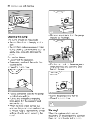 Page 2424electroluxcare and cleaning
Cleaning the pump
The pump should be inspected if
 the machine does not empty and/or
spin 
 the machine makes an unusual noise
during draining due to objects such as
safety pins, coins etc. blocking the
pump. 
Proceed as follows:
 Disconnect the appliance. 
 If necessary wait until the water has
cooled down. 
 Open the pump door.
 Place a containfer close to the pump
to collect any spillage. 
 Pull out the emergency emptying
hose, place it in the container and
remove its...