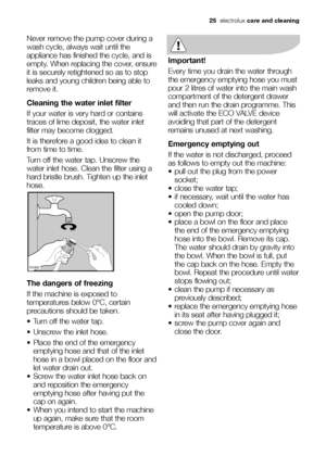 Page 2525electroluxcare and cleaning
Never remove the pump cover during a
wash cycle, always wait until the
appliance has finished the cycle, and is
empty. When replacing the cover, ensure
it is securely retightened so as to stop
leaks and young children being able to
remove it.
Cleaning the water inlet filter
If your water is very hard or contains
traces of lime deposit, the water inlet
filter may become clogged.
It is therefore a good idea to clean it
from time to time.
Turn off the water tap. Unscrew the...