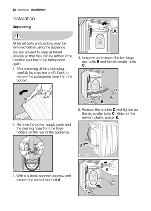 Page 3232electrolux installation
Installation
Unpacking
All transit bolts and packing must be
removed before using the appliance.
You are advised to keep all transit
devices so that they can be refitted if the
machine ever has to be transported
again.
1. After removing all the packaging,
carefully lay machine on it’s back to
remove the polystyrene base from the
bottom.
2. Remove the power supply cable and
the draining hose from the hose
holders on the rear of the appliance.
3. With a suitable spanner unscrew...