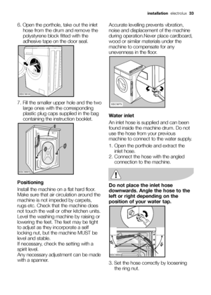 Page 33installationelectrolux  33
6. Open the porthole, take out the inlet
hose from the drum and remove the
polystyrene block fitted with the
adhesive tape on the door seal.
7. Fill the smaller upper hole and the two
large ones with the corresponding
plastic plug caps supplied in the bag
containing the instruction booklet.
Positioning
Install the machine on a flat hard floor.
Make sure that air circulation around the
machine is not impeded by carpets,
rugs etc. Check that the machine does
not touch the wall or...