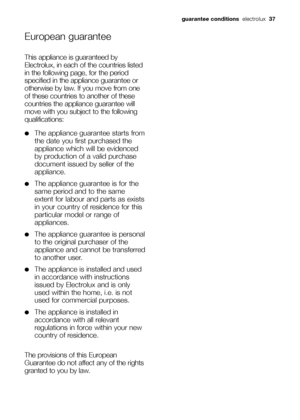 Page 37guarantee conditionselectrolux37
European guarantee
This appliance is guaranteed by
Electrolux, in each of the countries listed
in the following page, for the period
specified in the appliance guarantee or
otherwise by law. If you move from one
of these countries to another of these
countries the appliance guarantee will
move with you subject to the following
qualifications:
●The appliance guarantee starts from
the date you first purchased the
appliance which will be evidenced
by production of a valid...