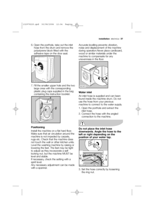 Page 376. Open the porthole, take out the inlet
hose from the drum and remove the
polystyrene block fitted with the
adhesive tape on the door seal.
7. Fill the smaller upper hole and the two
large ones with the corresponding
plastic plug caps supplied in the bag
containing the instruction booklet.
Positioning
Install the machine on a flat hard floor.
Make sure that air circulation around the
machine is not impeded by carpets,
rugs etc. Check that the machine does
not touch the wall or other kitchen units.
Level...