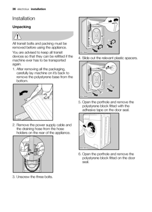 Page 3636electrolux installation
Installation
Unpacking
All transit bolts and packing must be
removed before using the appliance.
You are advised to keep all transit
devices so that they can be refitted if the
machine ever has to be transported
again.
1. After removing all the packaging,
carefully lay machine on it’s back to
remove the polystyrene base from the
bottom.
2. Remove the power supply cable and
the draining hose from the hose
holders on the rear of the appliance.
3. Unscrew the three bolts.
	...