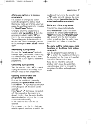 Page 11useelectrolux   37
Altering an option or a running
programme
It is possible to change any option
before the programme carries it out.
Before you make any change, you must
pause the washing machine by pressing
the “Start/Pause” button.
Changing a running programme is
possible  only by resetting it . Turn the
programme selector dial to  “O”and
then to the new programme position.
The washing water in the tub will not
emptied out. Start the new programme
by depressing the  “start pause”button
again....