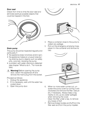 Page 17Door seal
Check from time to time the door seal and
eliminate eventual possible objects that
could be trapped in the fold.
Drain pump
The pump should be inspected regularly and
particularly if:
• the appliance does not empty and/or spin;
• the appliance makes an unusual noise dur-
ing draining due to objects such as safety
pins, coins etc. blocking the pump.
• a problem with water draining is detected
(see chapter “What to do if...” for more de-
tails).
Warning! Before opening the pump
door, switch the...