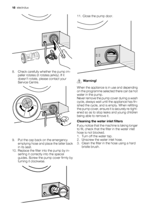 Page 188. Check carefully whether the pump im-
peller rotates (it rotates jerkily). If it
doesn’t rotate, please contact your
Service Centre.
9. Put the cap back on the emergency
emptying hose and place the latter back
in its seat.
10. Replace the filter into the pump by in-
serting it correctly into the special
guides. Screw the pump cover firmly by
turning it clockwise.
11. Close the pump door.
Warning!
When the appliance is in use and depending
on the programme selected there can be hot
water in the pump....