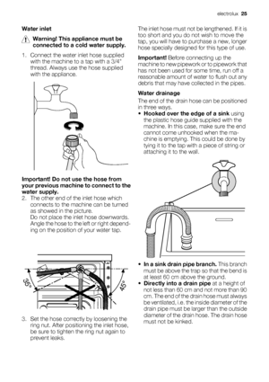 Page 25Water inlet
Warning! This appliance must be
connected to a cold water supply.
1. Connect the water inlet hose supplied
with the machine to a tap with a 3/4
thread. Always use the hose supplied
with the appliance.
Important! Do not use the hose from
your previous machine to connect to the
water supply.
2. The other end of the inlet hose which
connects to the machine can be turned
as showed in the picture.
Do not place the inlet hose downwards.
Angle the hose to the left or right depend-
ing on the...