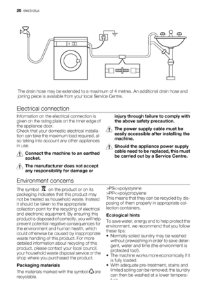 Page 26The drain hose may be extended to a maximum of 4 metres. An additional drain hose and
joining piece is available from your local Service Centre.
Electrical connection
Information on the electrical connection is
given on the rating plate on the inner edge of
the appliance door.
Check that your domestic electrical installa-
tion can take the maximum load required, al-
so taking into account any other appliances
in use.
Connect the machine to an earthed
socket.
The manufacturer does not accept
any...