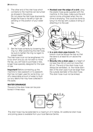 Page 242. The other end of the inlet hose which
connects to the machine can be turned
as showed in the picture.
Do not place the inlet hose downwards.
Angle the hose to the left or right de-
pending on the position of your water
tap.
45°
35°
3. Set the hose correctly by loosening the
ring nut. After positioning the inlet hose,
be sure to tighten the ring nut again to
prevent leaks.
The inlet hose must not be lengthened. If it
is too short and you do not wish to move
the tap, you will have to purchase a new,...