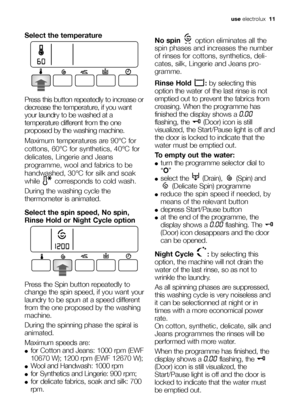 Page 11use electrolux  11
Select the temperature
Press this button repeatedly to increase or
decrease the temperature, if you want
your laundry to be washed at a
temperature different from the one
proposed by the washing machine.
Maximum temperatures are 90°C for
cottons, 60°C for synthetics, 40°C for
delicates, Lingerie and Jeans
programme, wool and fabrics to be
handwashed, 30°C for silk and soak
while  corresponds to cold wash. 
During the washing cycle the
thermometer is animated.
Select the spin speed, No...