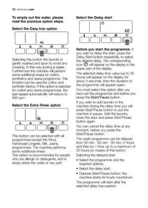 Page 1212electroluxuse
To empty out the water, please
read the previous option steps.
Select the Easy Iron option
Selecting this button the laundry is
gently washed and spun to avoid any
creasing. In this way ironing is easier.
Furthermore the machine will perform
some additional rinses for cotton,
synthetics and Jeans programme. This
function can be used for cotton and
synthetic fabrics. If this option is selected
for cotton and Jeans programmes, the
spin speed automatically will reduce to
900 rpm.
Select the...