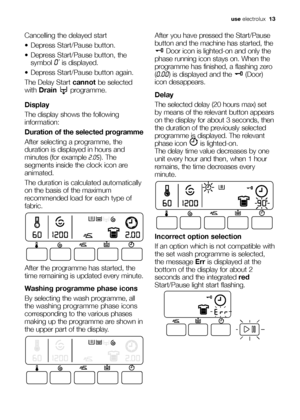 Page 13use electrolux  13
Cancelling the delayed start
 Depress Start/Pause button.
 Depress Start/Pause button,
the
symbol 
0’is displayed.
 Depress Start/Pause button again.
The Delay Start cannot be selected
with Drain programme.
Display
The display shows the following
information:
Duration of the selected programme
After selecting a programme, the
duration is displayed in hours and
minutes (for example 2.05). The
segments inside the clock icon are
animated.
The duration is calculated automatically
on the...